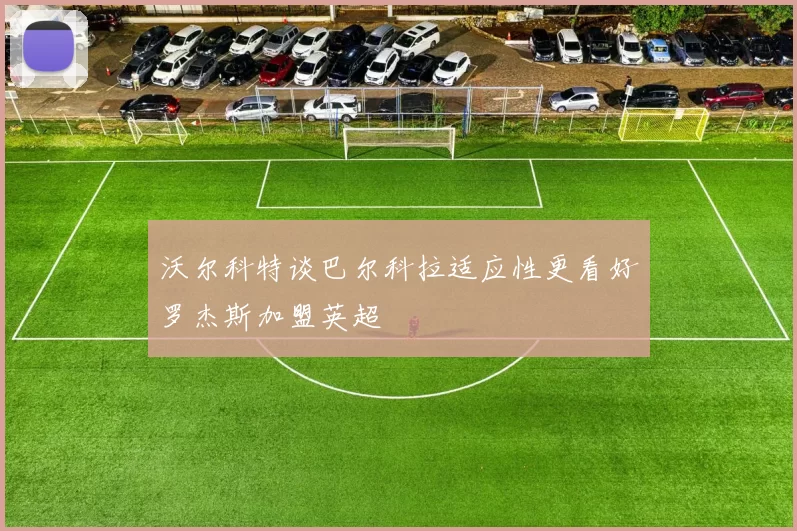 沃尔科特谈巴尔科拉适应性更看好罗杰斯加盟英超