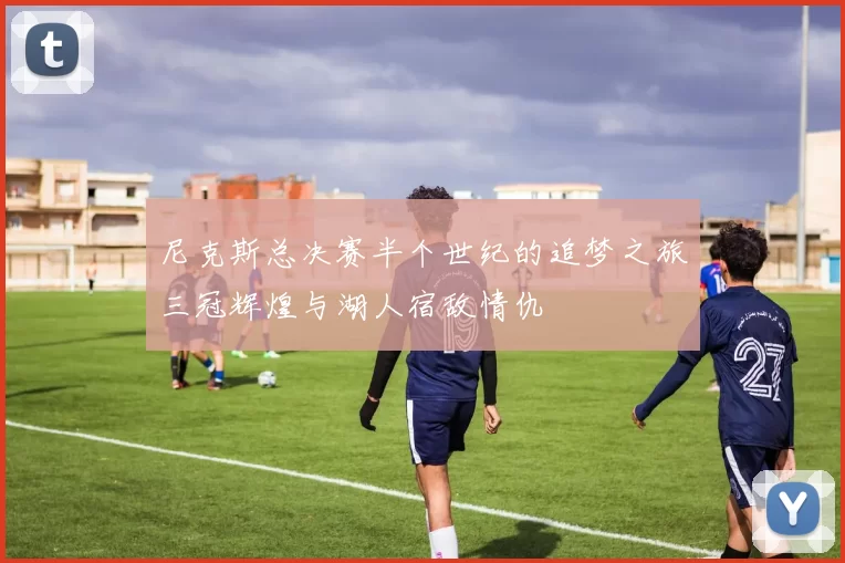 尼克斯总决赛半个世纪的追梦之旅三冠辉煌与湖人宿敌情仇