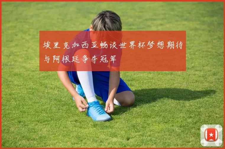 埃里克加西亚畅谈世界杯梦想期待与阿根廷争夺冠军