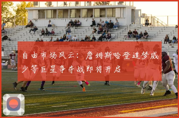 自由市场风云：詹姆斯哈登追梦威少等巨星争夺战即将开启