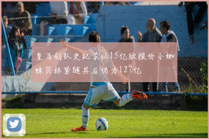 皇马创队史纪录以15亿欧报价小蜘蛛贝林紧随其后仍为127亿