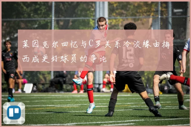 莱因克尔回忆与C罗关系冷淡缘由梅西成更好球员的争论