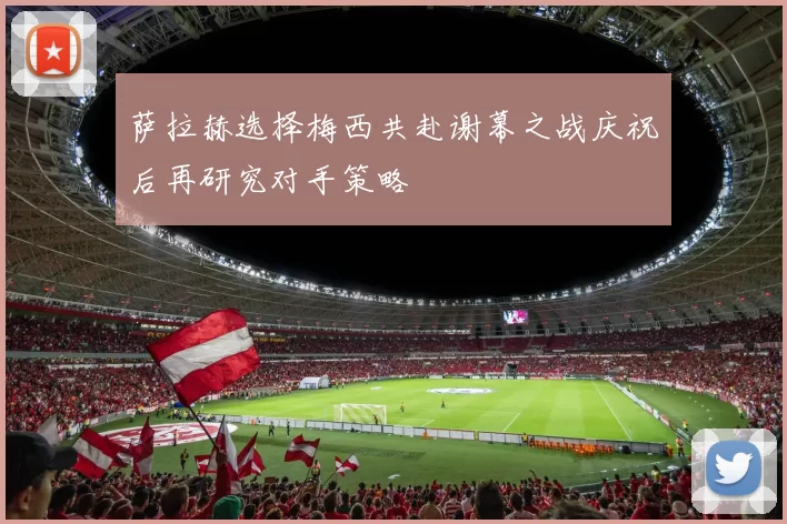 萨拉赫选择梅西共赴谢幕之战庆祝后再研究对手策略