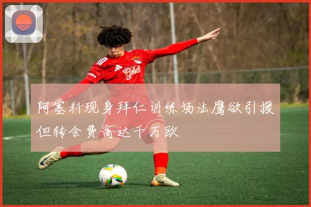 阿塞科现身拜仁训练场法鹰欲引援但转会费高达千万欧