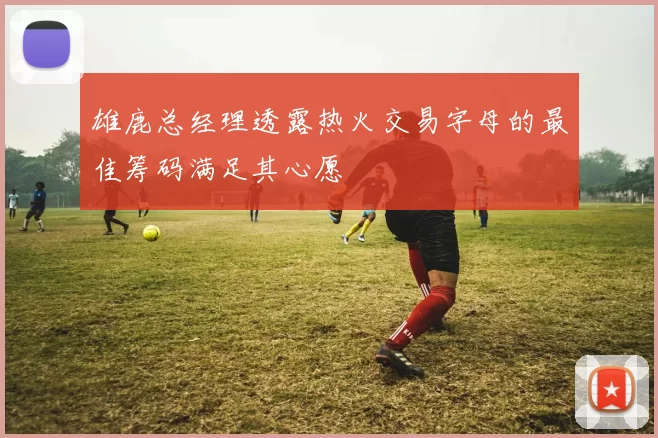雄鹿总经理透露热火交易字母的最佳筹码满足其心愿