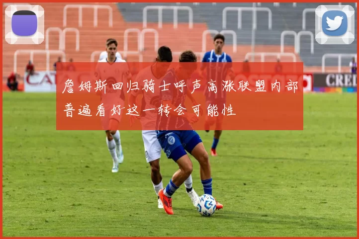 詹姆斯回归骑士呼声高涨联盟内部普遍看好这一转会可能性